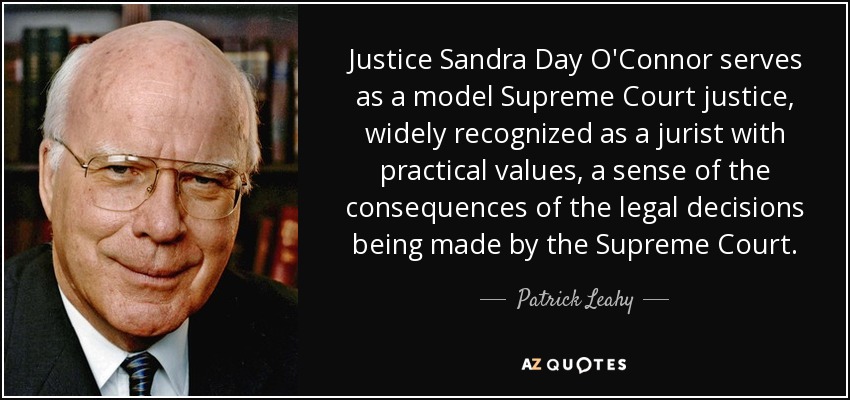 Justice Sandra Day O'Connor serves as a model Supreme Court justice, widely recognized as a jurist with practical values, a sense of the consequences of the legal decisions being made by the Supreme Court. - Patrick Leahy