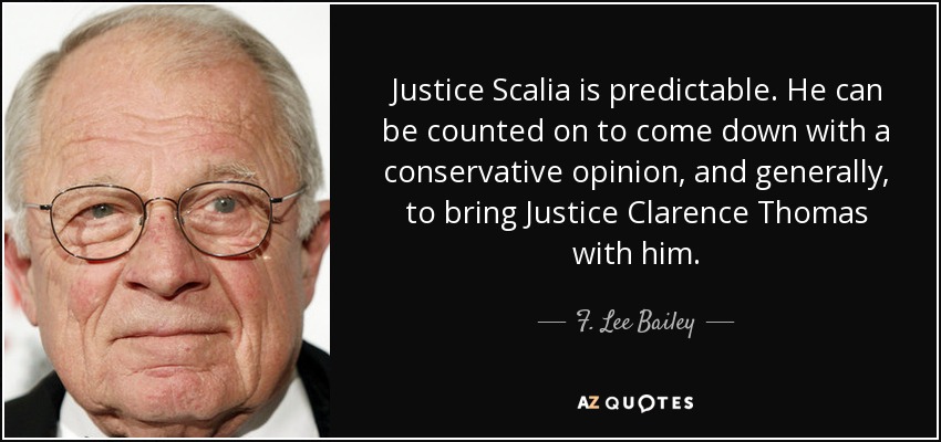 Justice Scalia is predictable. He can be counted on to come down with a conservative opinion, and generally, to bring Justice Clarence Thomas with him. - F. Lee Bailey