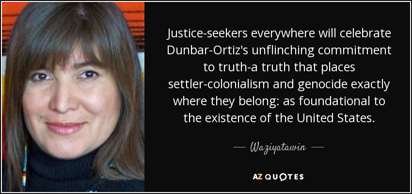 Justice-seekers everywhere will celebrate Dunbar-Ortiz's unflinching commitment to truth-a truth that places settler-colonialism and genocide exactly where they belong: as foundational to the existence of the United States. - Waziyatawin