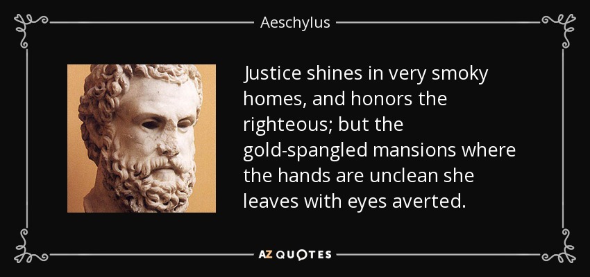 Justice shines in very smoky homes, and honors the righteous; but the gold-spangled mansions where the hands are unclean she leaves with eyes averted. - Aeschylus