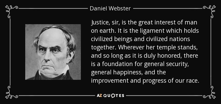 Justice, sir, is the great interest of man on earth. It is the ligament which holds civilized beings and civilized nations together. Wherever her temple stands, and so long as it is duly honored, there is a foundation for general security, general happiness, and the improvement and progress of our race. - Daniel Webster