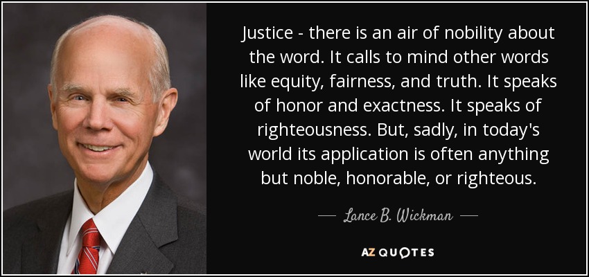 Justice - there is an air of nobility about the word. It calls to mind other words like equity, fairness, and truth. It speaks of honor and exactness. It speaks of righteousness. But, sadly, in today's world its application is often anything but noble, honorable, or righteous. - Lance B. Wickman