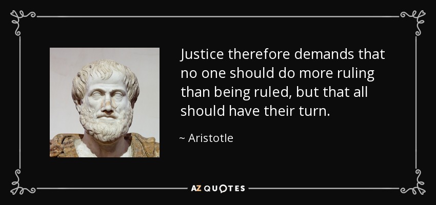 Justice therefore demands that no one should do more ruling than being ruled, but that all should have their turn. - Aristotle