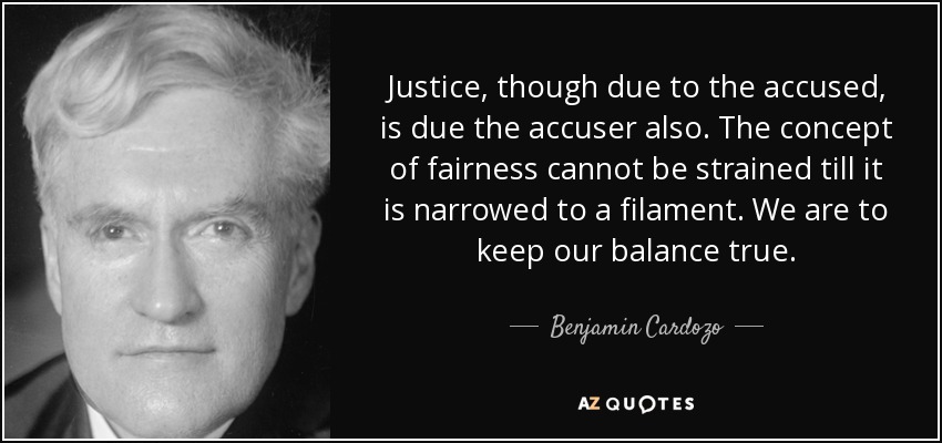 Justice, though due to the accused, is due the accuser also. The concept of fairness cannot be strained till it is narrowed to a filament. We are to keep our balance true. - Benjamin Cardozo