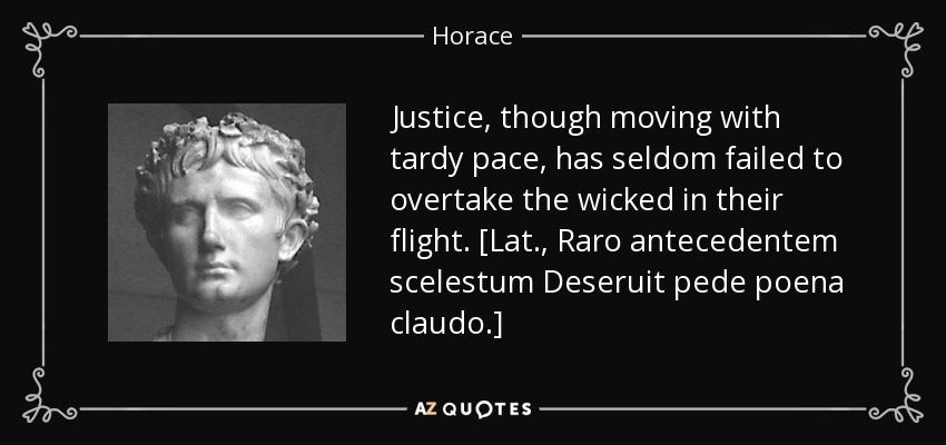 Justice, though moving with tardy pace, has seldom failed to overtake the wicked in their flight. [Lat., Raro antecedentem scelestum Deseruit pede poena claudo.] - Horace