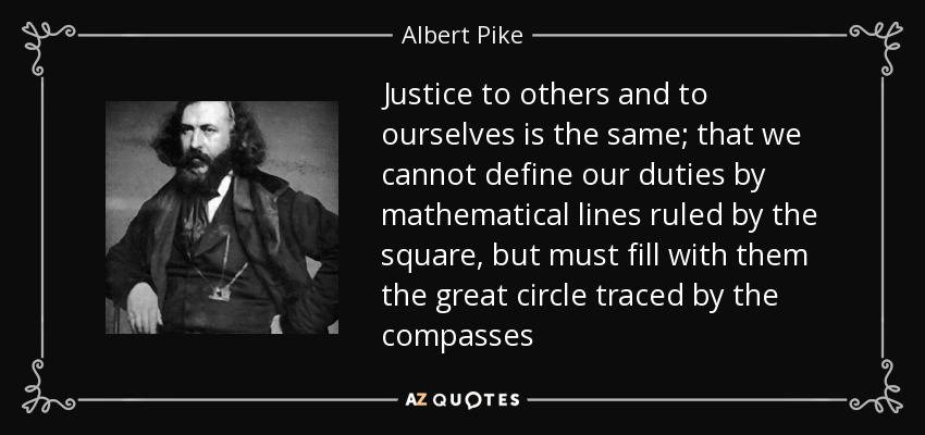 Justice to others and to ourselves is the same; that we cannot define our duties by mathematical lines ruled by the square, but must fill with them the great circle traced by the compasses - Albert Pike