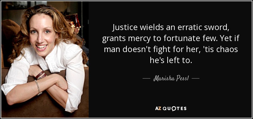 Justice wields an erratic sword, grants mercy to fortunate few. Yet if man doesn't fight for her, 'tis chaos he's left to. - Marisha Pessl