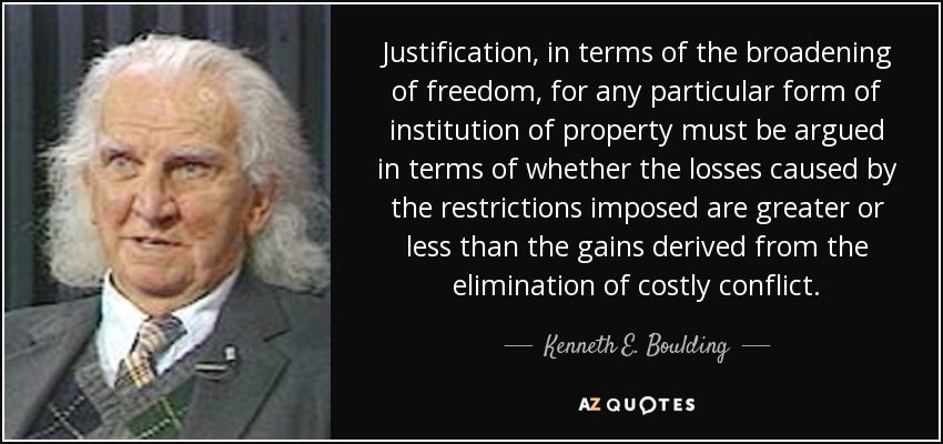 Justification, in terms of the broadening of freedom, for any particular form of institution of property must be argued in terms of whether the losses caused by the restrictions imposed are greater or less than the gains derived from the elimination of costly conflict. - Kenneth E. Boulding