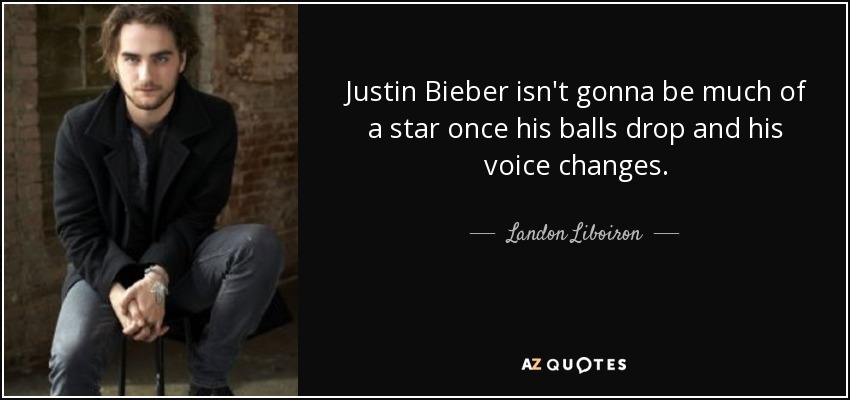 Justin Bieber isn't gonna be much of a star once his balls drop and his voice changes. - Landon Liboiron