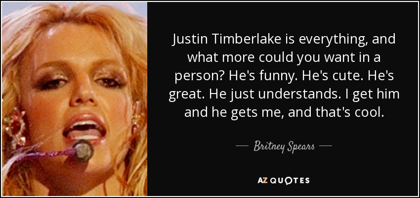 Justin Timberlake is everything, and what more could you want in a person? He's funny. He's cute. He's great. He just understands. I get him and he gets me, and that's cool. - Britney Spears