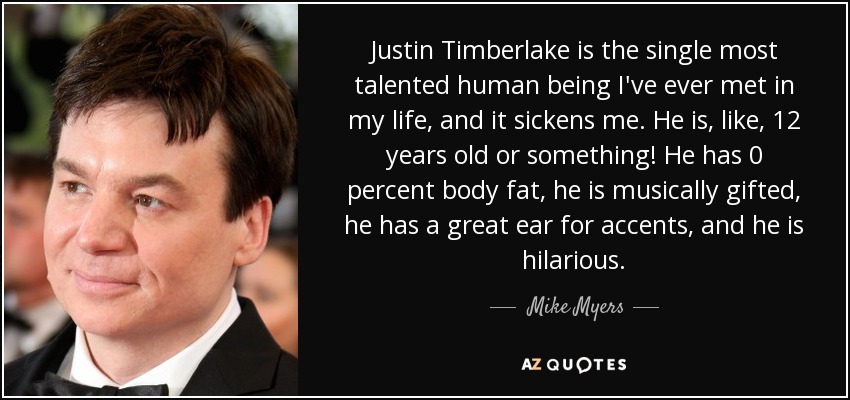 Justin Timberlake is the single most talented human being I've ever met in my life, and it sickens me. He is, like, 12 years old or something! He has 0 percent body fat, he is musically gifted, he has a great ear for accents, and he is hilarious. - Mike Myers
