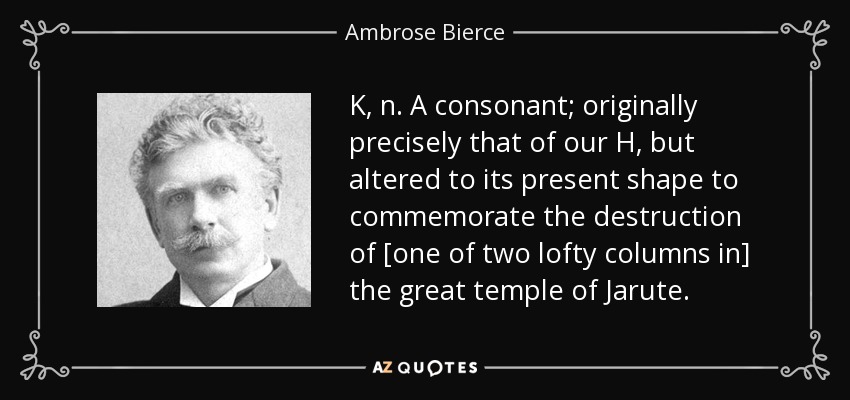 K, n. A consonant; originally precisely that of our H, but altered to its present shape to commemorate the destruction of [one of two lofty columns in] the great temple of Jarute. - Ambrose Bierce