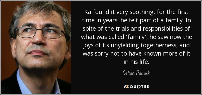 Ka found it very soothing: for the first time in years, he felt part of a family. In spite of the trials and responsibilities of what was called 'family', he saw now the joys of its unyielding togetherness, and was sorry not to have known more of it in his life. - Orhan Pamuk
