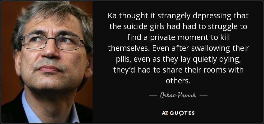 Ka thought it strangely depressing that the suicide girls had had to struggle to find a private moment to kill themselves. Even after swallowing their pills, even as they lay quietly dying, they’d had to share their rooms with others. - Orhan Pamuk