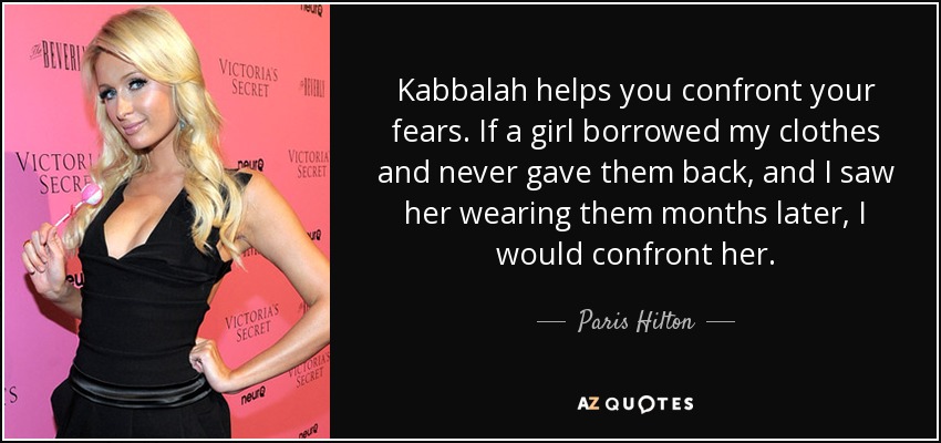 Kabbalah helps you confront your fears. If a girl borrowed my clothes and never gave them back, and I saw her wearing them months later, I would confront her. - Paris Hilton