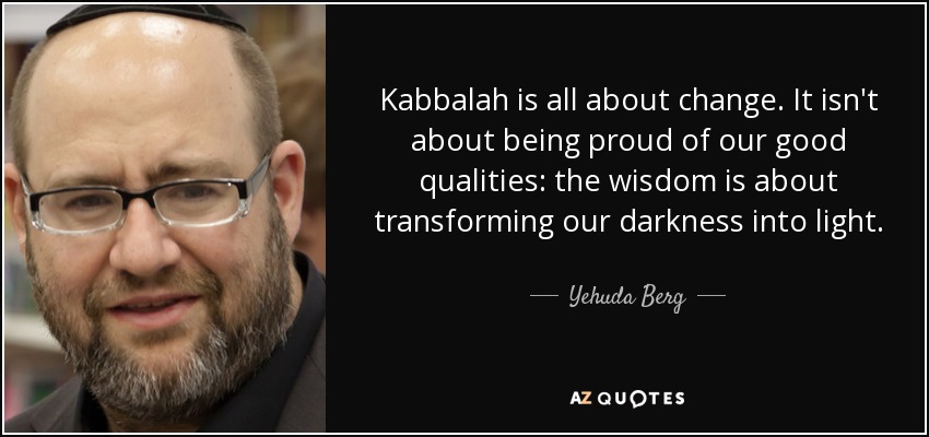 Kabbalah is all about change. It isn't about being proud of our good qualities: the wisdom is about transforming our darkness into light. - Yehuda Berg