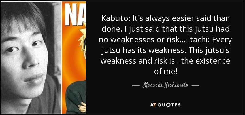 Kabuto: It's always easier said than done. I just said that this jutsu had no weaknesses or risk... Itachi: Every jutsu has its weakness. This jutsu's weakness and risk is...the existence of me! - Masashi Kishimoto