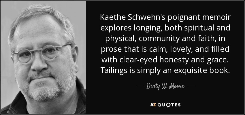 Kaethe Schwehn's poignant memoir explores longing, both spiritual and physical, community and faith, in prose that is calm, lovely, and filled with clear-eyed honesty and grace. Tailings is simply an exquisite book. - Dinty W. Moore
