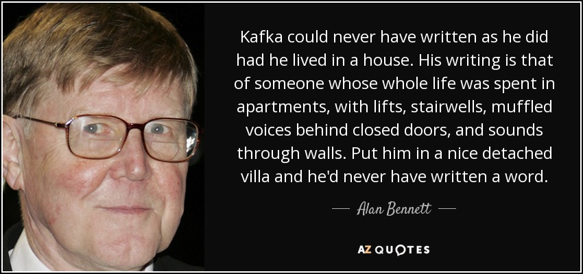 Kafka could never have written as he did had he lived in a house. His writing is that of someone whose whole life was spent in apartments, with lifts, stairwells, muffled voices behind closed doors, and sounds through walls. Put him in a nice detached villa and he'd never have written a word. - Alan Bennett