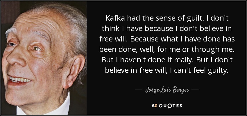 Kafka had the sense of guilt. I don't think I have because I don't believe in free will. Because what I have done has been done, well, for me or through me. But I haven't done it really. But I don't believe in free will, I can't feel guilty. - Jorge Luis Borges
