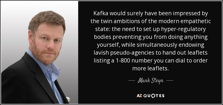 Kafka would surely have been impressed by the twin ambitions of the modern empathetic state: the need to set up hyper-regulatory bodies preventing you from doing anything yourself, while simultaneously endowing lavish pseudo-agencies to hand out leaflets listing a 1-800 number you can dial to order more leaflets. - Mark Steyn