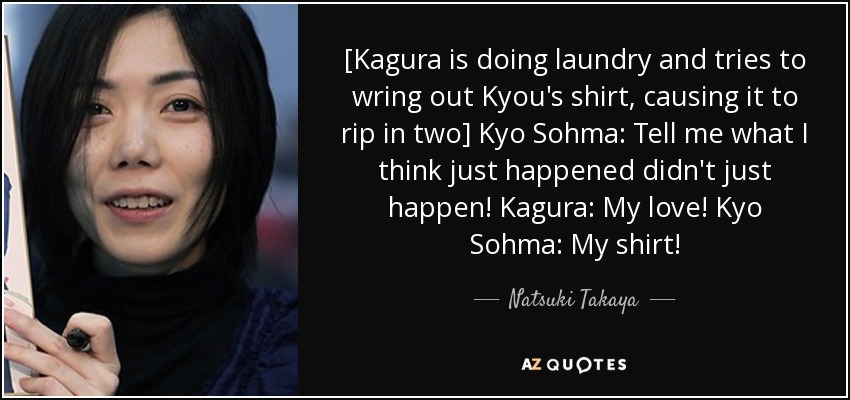 [Kagura is doing laundry and tries to wring out Kyou's shirt, causing it to rip in two] Kyo Sohma: Tell me what I think just happened didn't just happen! Kagura: My love! Kyo Sohma: My shirt! - Natsuki Takaya