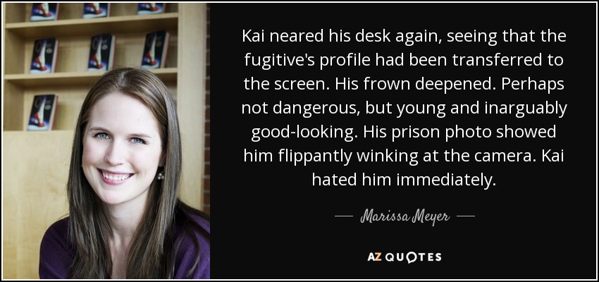 Kai neared his desk again, seeing that the fugitive's profile had been transferred to the screen. His frown deepened. Perhaps not dangerous, but young and inarguably good-looking. His prison photo showed him flippantly winking at the camera. Kai hated him immediately. - Marissa Meyer
