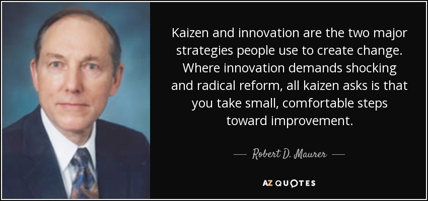 Kaizen and innovation are the two major strategies people use to create change. Where innovation demands shocking and radical reform, all kaizen asks is that you take small, comfortable steps toward improvement. - Robert D. Maurer