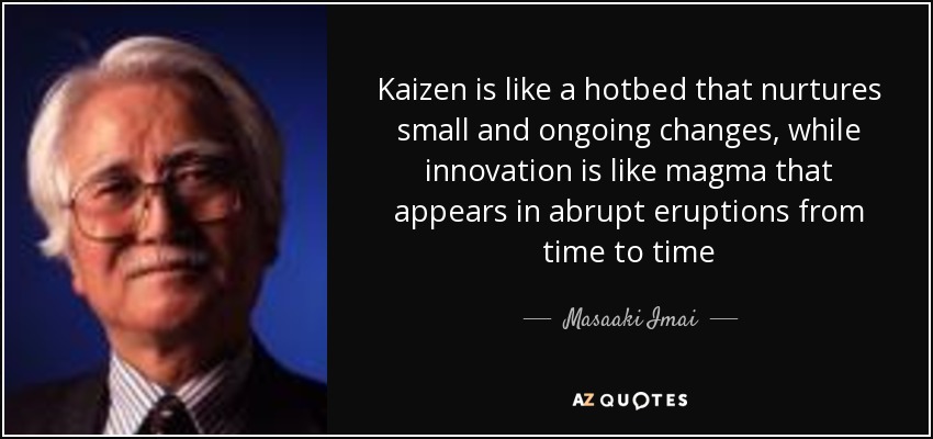 Kaizen is like a hotbed that nurtures small and ongoing changes, while innovation is like magma that appears in abrupt eruptions from time to time - Masaaki Imai