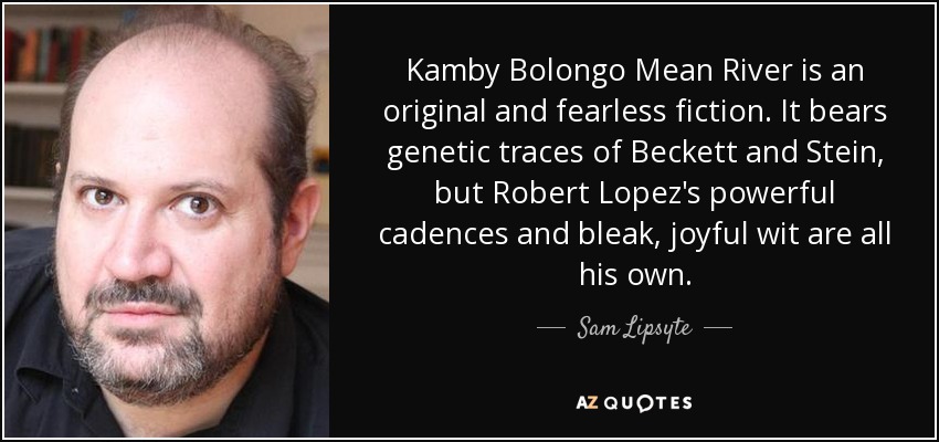 Kamby Bolongo Mean River is an original and fearless fiction. It bears genetic traces of Beckett and Stein, but Robert Lopez's powerful cadences and bleak, joyful wit are all his own. - Sam Lipsyte