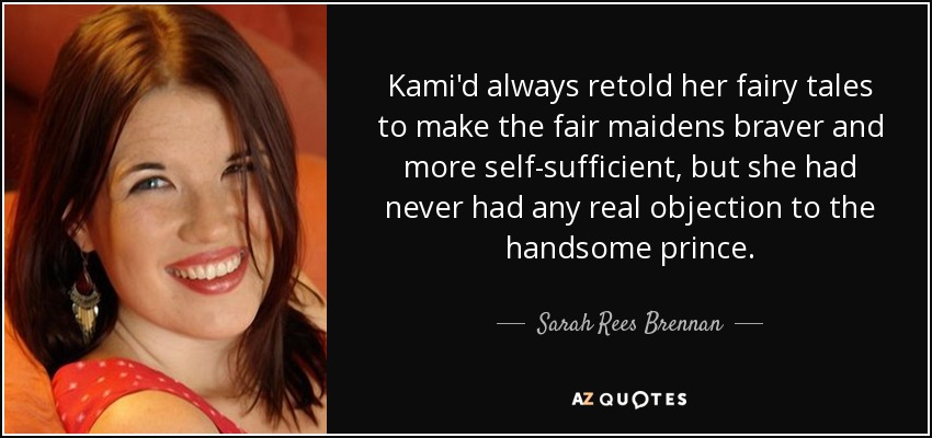 Kami'd always retold her fairy tales to make the fair maidens braver and more self-sufficient, but she had never had any real objection to the handsome prince. - Sarah Rees Brennan