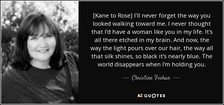 [Kane to Rose] I'll never forget the way you looked walking toward me. I never thought that I'd have a woman like you in my life. It's all there etched in my brain. And now, the way the light pours over our hair, the way all that silk shines, so black it's nearly blue. The world disappears when I'm holding you. - Christine Feehan