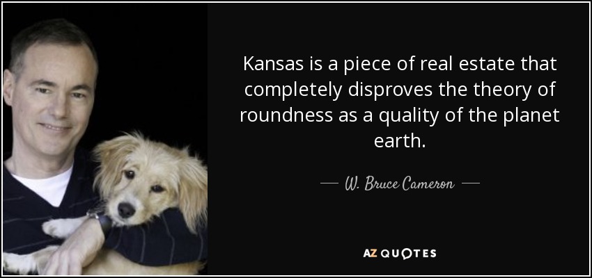 Kansas is a piece of real estate that completely disproves the theory of roundness as a quality of the planet earth. - W. Bruce Cameron