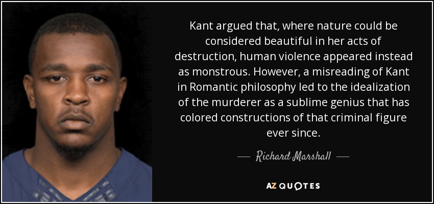 Kant argued that, where nature could be considered beautiful in her acts of destruction, human violence appeared instead as monstrous. However, a misreading of Kant in Romantic philosophy led to the idealization of the murderer as a sublime genius that has colored constructions of that criminal figure ever since. - Richard Marshall