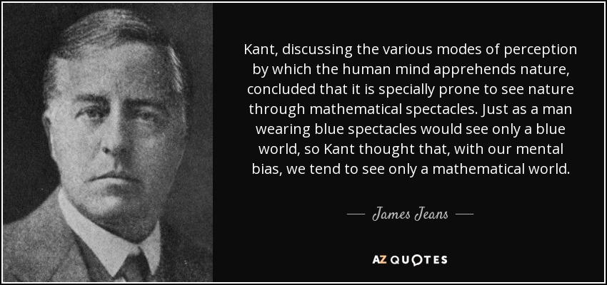 Kant, discussing the various modes of perception by which the human mind apprehends nature, concluded that it is specially prone to see nature through mathematical spectacles. Just as a man wearing blue spectacles would see only a blue world, so Kant thought that, with our mental bias, we tend to see only a mathematical world. - James Jeans