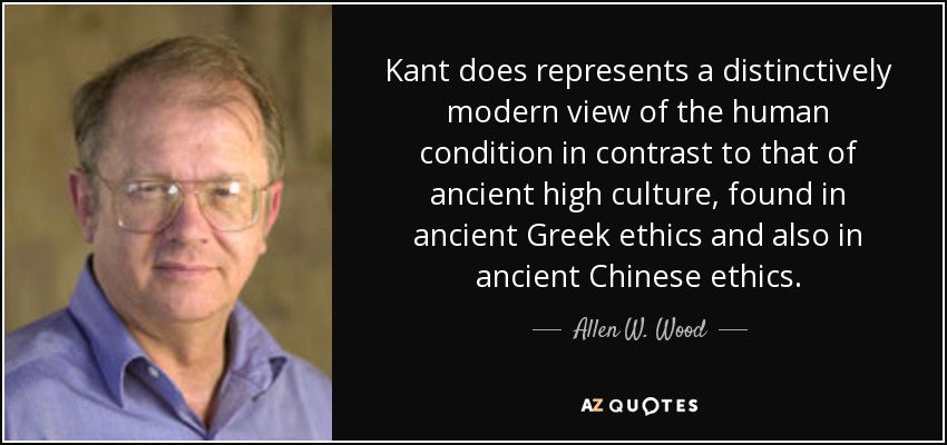 Kant does represents a distinctively modern view of the human condition in contrast to that of ancient high culture, found in ancient Greek ethics and also in ancient Chinese ethics. - Allen W. Wood