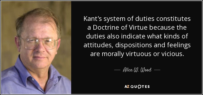 Kant's system of duties constitutes a Doctrine of Virtue because the duties also indicate what kinds of attitudes, dispositions and feelings are morally virtuous or vicious. - Allen W. Wood