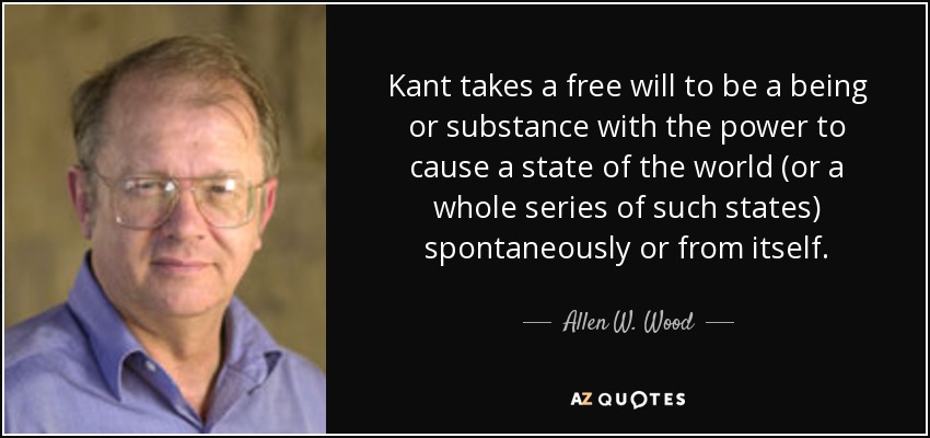 Kant takes a free will to be a being or substance with the power to cause a state of the world (or a whole series of such states) spontaneously or from itself. - Allen W. Wood