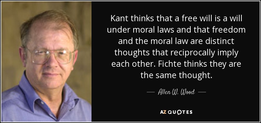 Kant thinks that a free will is a will under moral laws and that freedom and the moral law are distinct thoughts that reciprocally imply each other. Fichte thinks they are the same thought. - Allen W. Wood