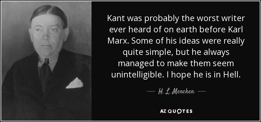 Kant was probably the worst writer ever heard of on earth before Karl Marx. Some of his ideas were really quite simple, but he always managed to make them seem unintelligible. I hope he is in Hell. - H. L. Mencken