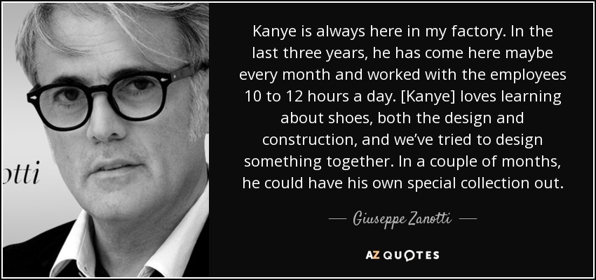 Kanye is always here in my factory. In the last three years, he has come here maybe every month and worked with the employees 10 to 12 hours a day. [Kanye] loves learning about shoes, both the design and construction, and we’ve tried to design something together. In a couple of months, he could have his own special collection out. - Giuseppe Zanotti