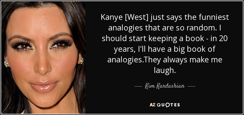 Kanye [West] just says the funniest analogies that are so random. I should start keeping a book - in 20 years, I'll have a big book of analogies.They always make me laugh. - Kim Kardashian