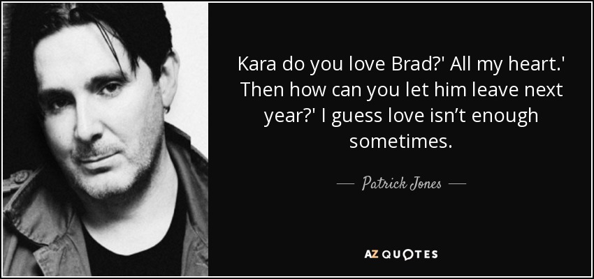 Kara do you love Brad?' All my heart.' Then how can you let him leave next year?' I guess love isn’t enough sometimes. - Patrick Jones