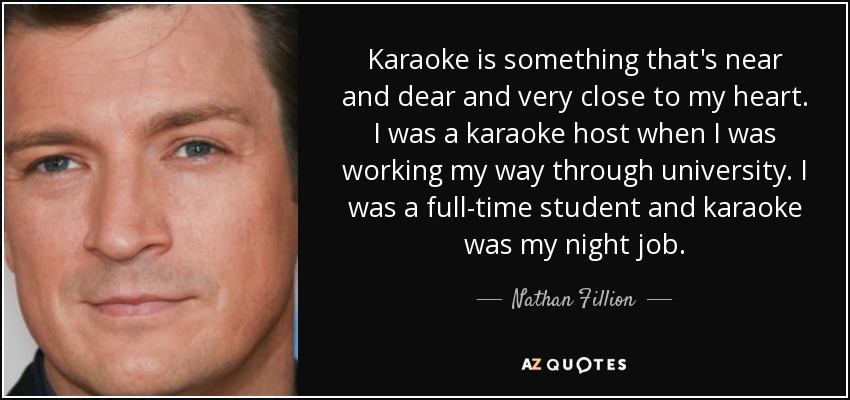 Karaoke is something that's near and dear and very close to my heart. I was a karaoke host when I was working my way through university. I was a full-time student and karaoke was my night job. - Nathan Fillion
