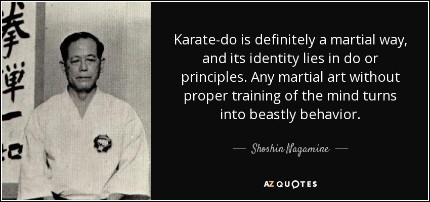Karate-do is definitely a martial way, and its identity lies in do or principles. Any martial art without proper training of the mind turns into beastly behavior. - Shoshin Nagamine