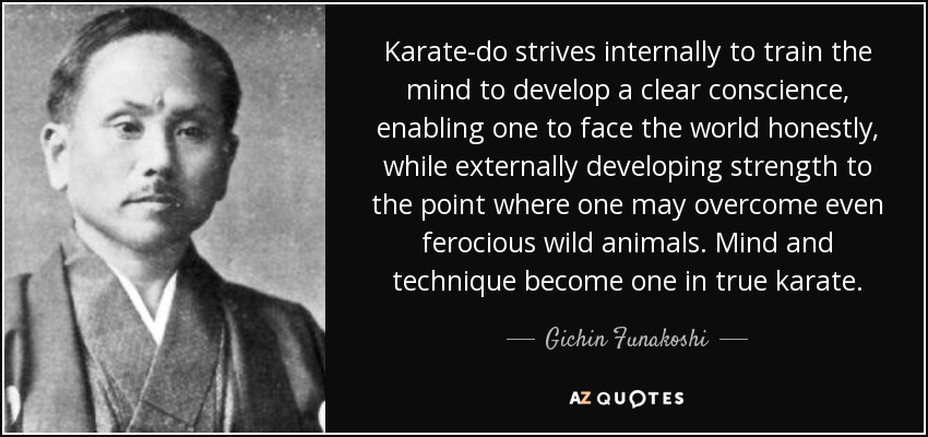 Karate-do strives internally to train the mind to develop a clear conscience, enabling one to face the world honestly, while externally developing strength to the point where one may overcome even ferocious wild animals. Mind and technique become one in true karate. - Gichin Funakoshi