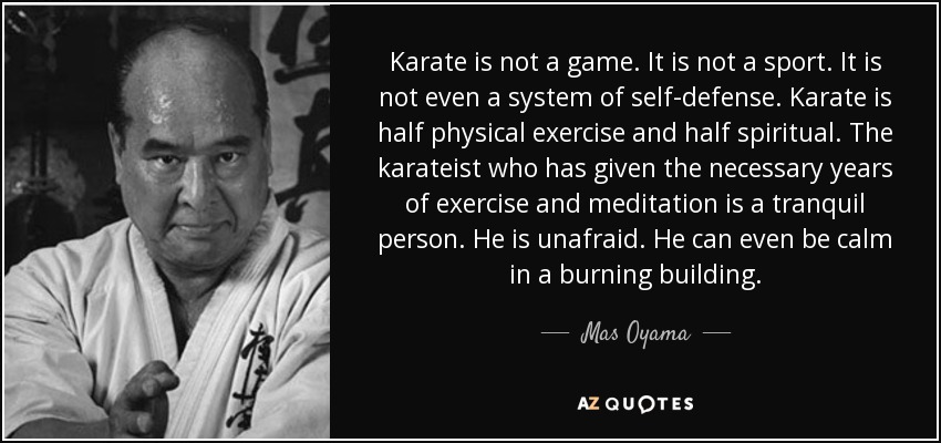 Karate is not a game. It is not a sport. It is not even a system of self-defense. Karate is half physical exercise and half spiritual. The karateist who has given the necessary years of exercise and meditation is a tranquil person. He is unafraid. He can even be calm in a burning building. - Mas Oyama