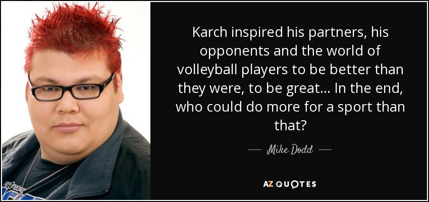 Karch inspired his partners, his opponents and the world of volleyball players to be better than they were, to be great... In the end, who could do more for a sport than that? - Mike Dodd