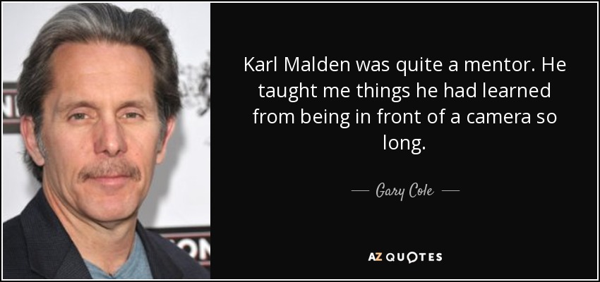 Karl Malden was quite a mentor. He taught me things he had learned from being in front of a camera so long. - Gary Cole