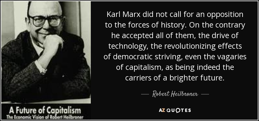 Karl Marx did not call for an opposition to the forces of history. On the contrary he accepted all of them, the drive of technology, the revolutionizing effects of democratic striving, even the vagaries of capitalism, as being indeed the carriers of a brighter future. - Robert Heilbroner